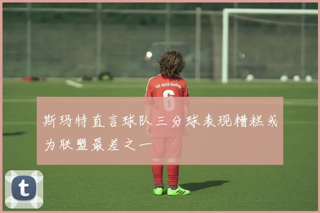 斯玛特直言球队三分球表现糟糕或为联盟最差之一