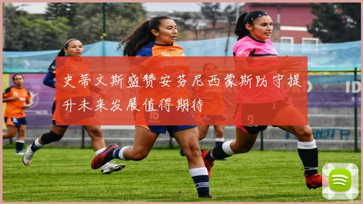 史蒂文斯盛赞安芬尼西蒙斯防守提升未来发展值得期待