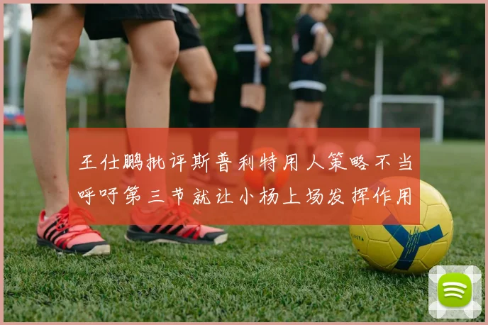 王仕鹏批评斯普利特用人策略不当呼吁第三节就让小杨上场发挥作用