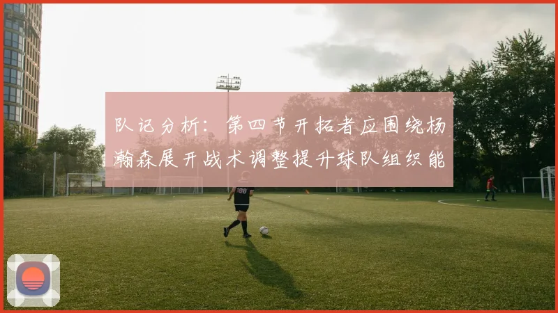 队记分析：第四节开拓者应围绕杨瀚森展开战术调整提升球队组织能力
