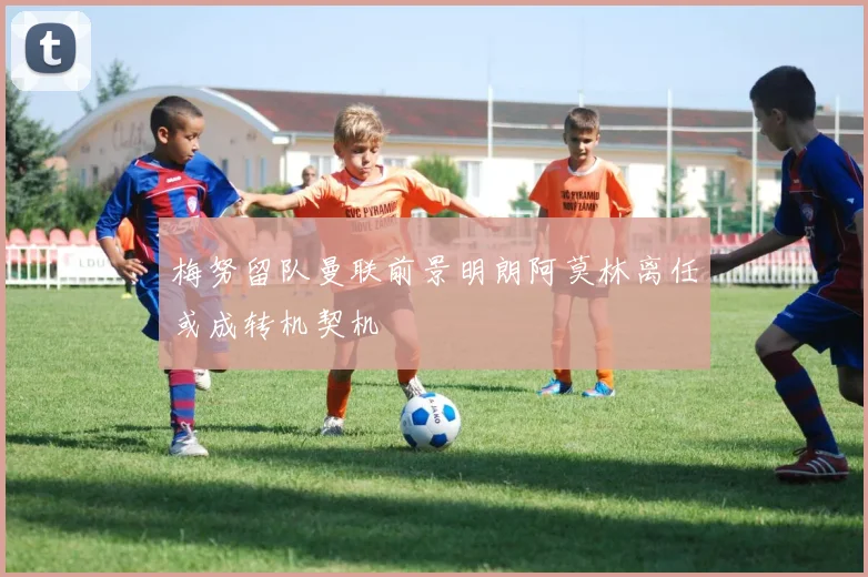梅努留队曼联前景明朗阿莫林离任或成转机契机