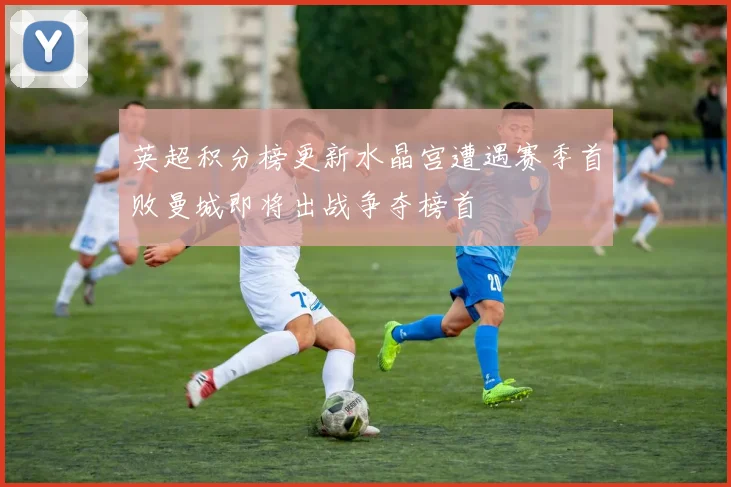 英超积分榜更新水晶宫遭遇赛季首败曼城即将出战争夺榜首