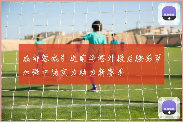 成都蓉城引进前海港外援后腰茹萨加强中场实力助力新赛季
