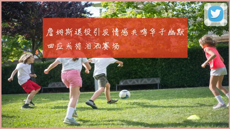 詹姆斯退役引发情感共鸣华子幽默回应或将泪洒赛场