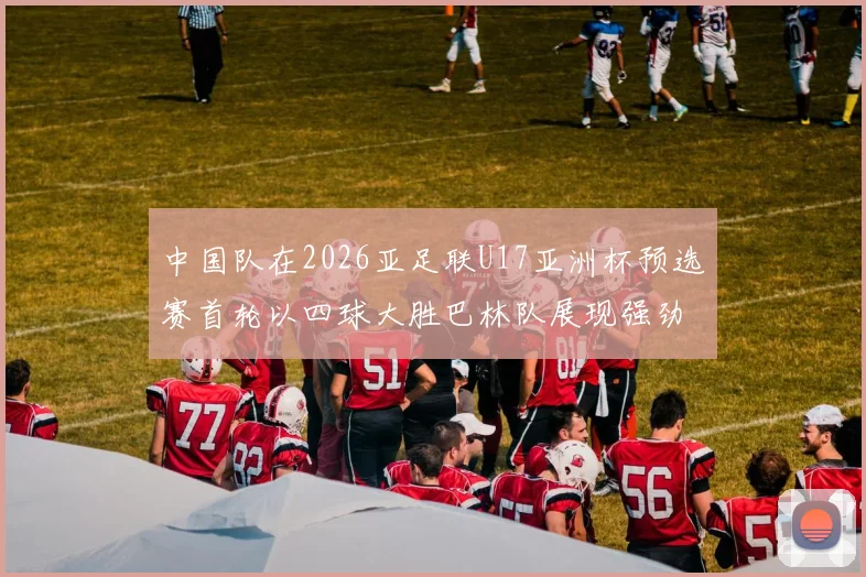中国队在2026亚足联U17亚洲杯预选赛首轮以四球大胜巴林队展现强劲实力