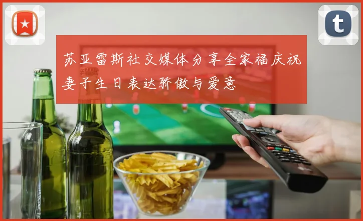 苏亚雷斯社交媒体分享全家福庆祝妻子生日表达骄傲与爱意