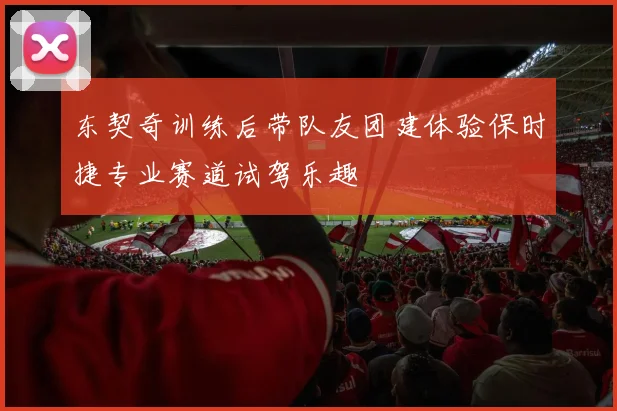东契奇训练后带队友团建体验保时捷专业赛道试驾乐趣