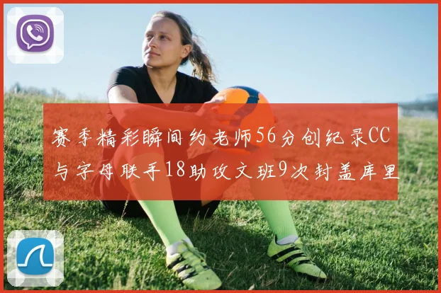 赛季精彩瞬间约老师56分创纪录CC与字母联手18助攻文班9次封盖库里三分球12记齐发