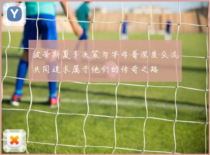 波蒂斯夏季决策与字母哥深度交流共同追求属于他们的传奇之路