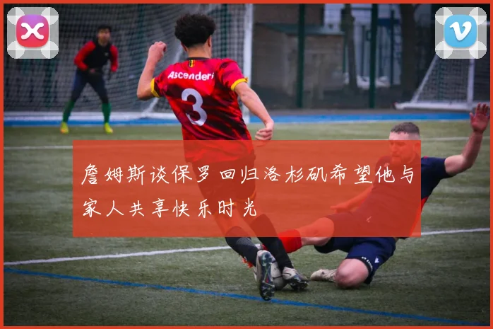 詹姆斯谈保罗回归洛杉矶希望他与家人共享快乐时光
