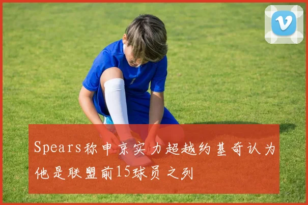 Spears称申京实力超越约基奇认为他是联盟前15球员之列