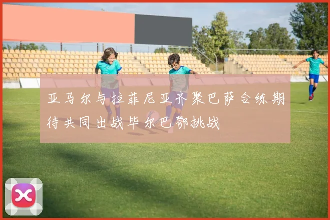 亚马尔与拉菲尼亚齐聚巴萨合练期待共同出战毕尔巴鄂挑战