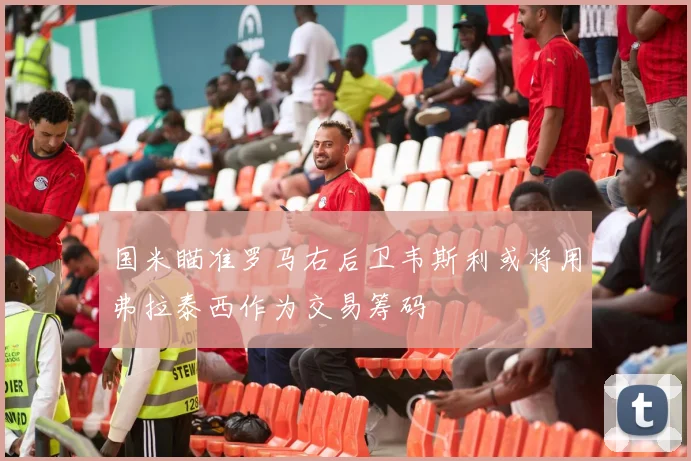 国米瞄准罗马右后卫韦斯利或将用弗拉泰西作为交易筹码