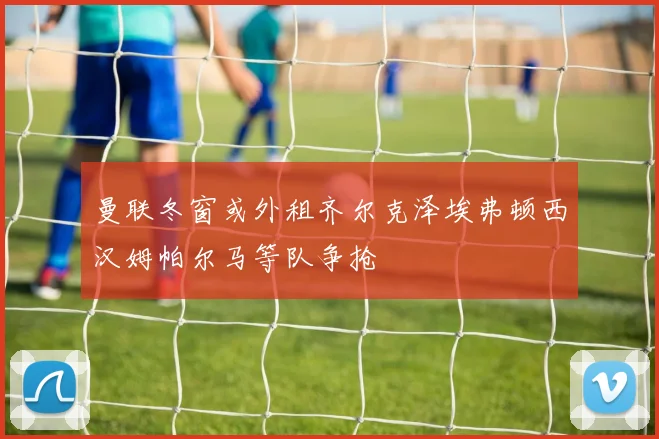 曼联冬窗或外租齐尔克泽埃弗顿西汉姆帕尔马等队争抢