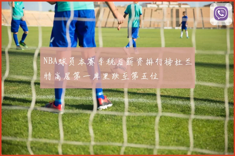 NBA球员本赛季税后薪资排行榜杜兰特高居第一库里跌至第五位