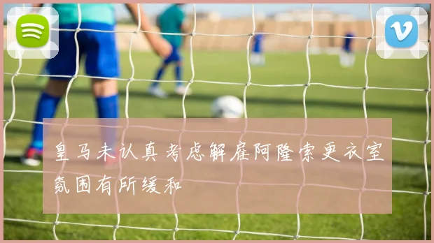 皇马未认真考虑解雇阿隆索更衣室氛围有所缓和