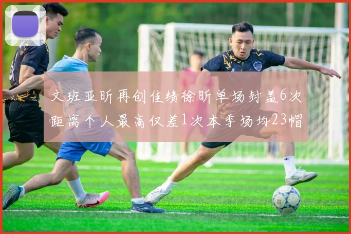 文班亚昕再创佳绩徐昕单场封盖6次距离个人最高仅差1次本季场均23帽领跑联盟