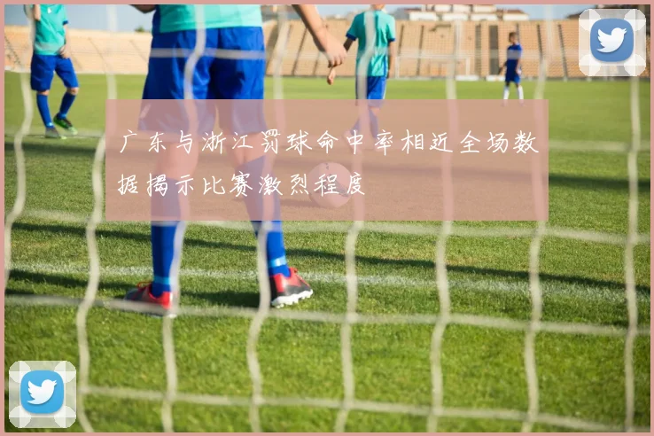 广东与浙江罚球命中率相近全场数据揭示比赛激烈程度