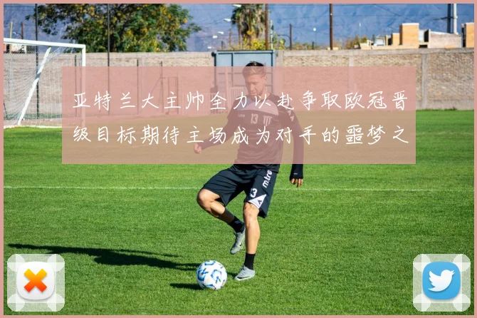 亚特兰大主帅全力以赴争取欧冠晋级目标期待主场成为对手的噩梦之地