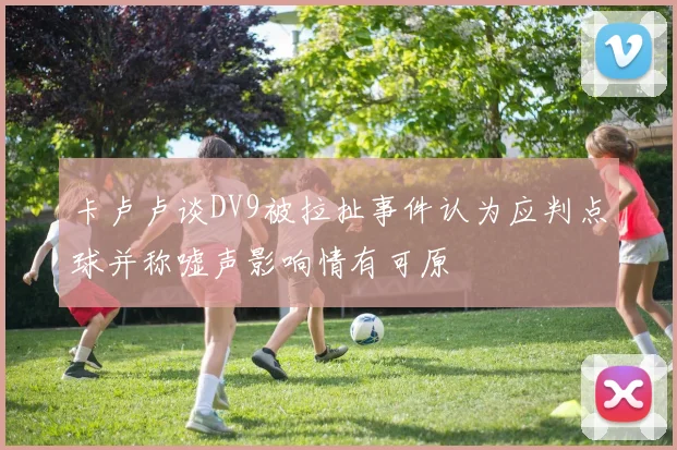 卡卢卢谈DV9被拉扯事件认为应判点球并称嘘声影响情有可原