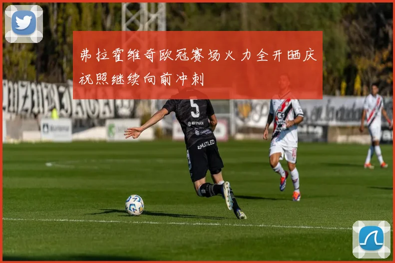 弗拉霍维奇欧冠赛场火力全开晒庆祝照继续向前冲刺