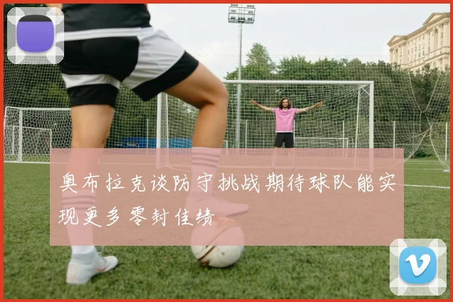 奥布拉克谈防守挑战期待球队能实现更多零封佳绩