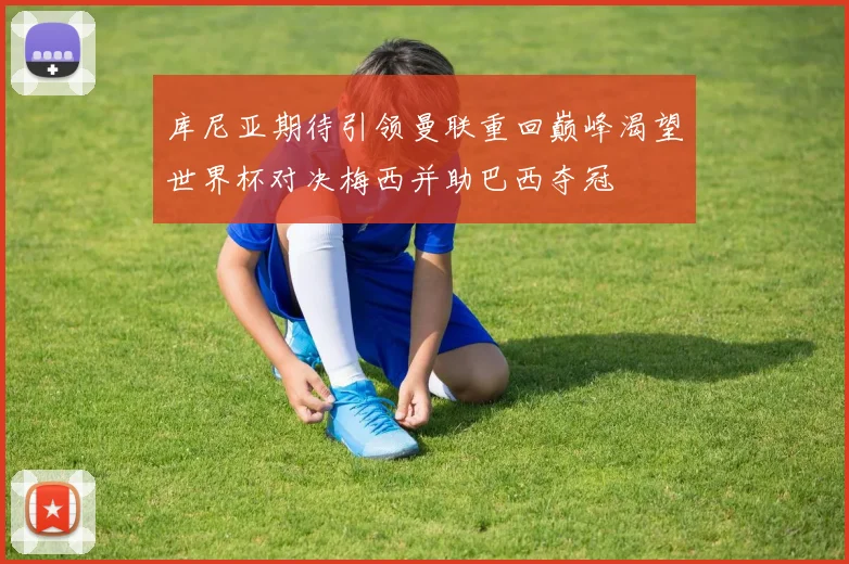 库尼亚期待引领曼联重回巅峰渴望世界杯对决梅西并助巴西夺冠
